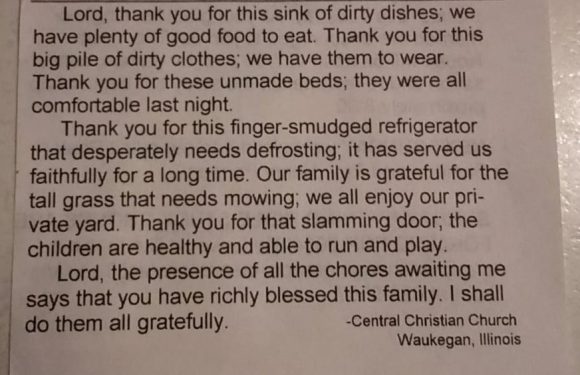 Picture of a newspaper clip that reads "Thank you for the Chores: Lord Thank you for the sink of dirty dishes; we have plenty of good food to eat. Thank you for the big pile of dirty clothes; we have them to wear. Thank you for these unmade beds; they were all comfortable last night. Thank you for this finger-smudged refriderator that desperately needs defrosting; it has served us faithfully for a long time. Our family is gratefuly for the tall grass that needs mowing; we al enjoy our private yard. Thank you for that slamming door; the children are healthy and able to run and play. Lord, the presence of all the chores awaiting me says that you have richly blessed this family. I shall do them all gratefully.