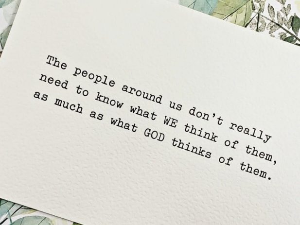 “The people around us don’t really need to know what WE think of them, as much as what GOD thinks of them.”